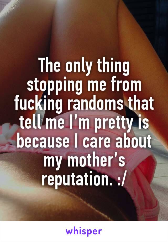 The only thing stopping me from fucking randoms that tell me I’m pretty is because I care about my mother’s reputation. :/