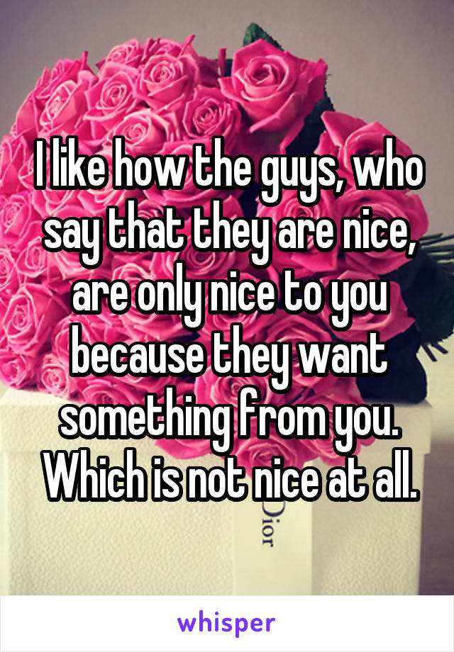 I like how the guys, who say that they are nice, are only nice to you because they want something from you. Which is not nice at all.