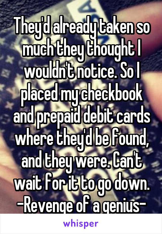 They'd already taken so much they thought I wouldn't notice. So I placed my checkbook and prepaid debit cards where they'd be found, and they were. Can't wait for it to go down. -Revenge of a genius-