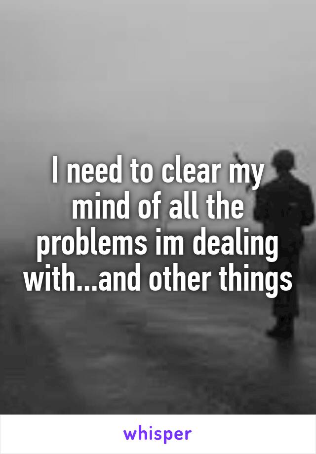 I need to clear my mind of all the problems im dealing with...and other things