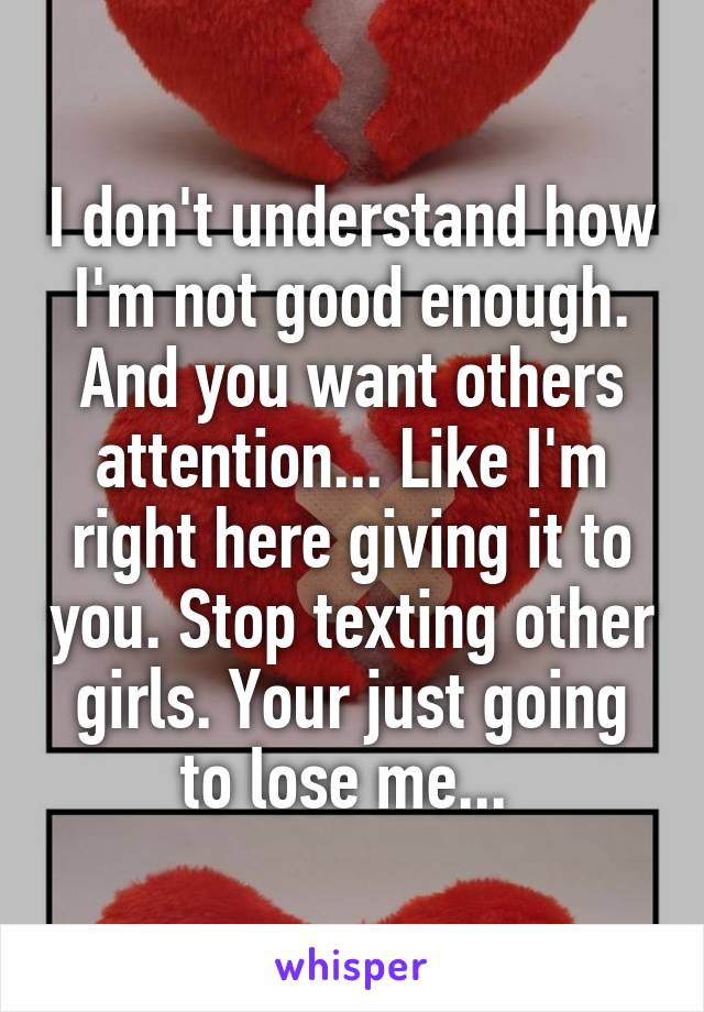I don't understand how I'm not good enough. And you want others attention... Like I'm right here giving it to you. Stop texting other girls. Your just going to lose me... 