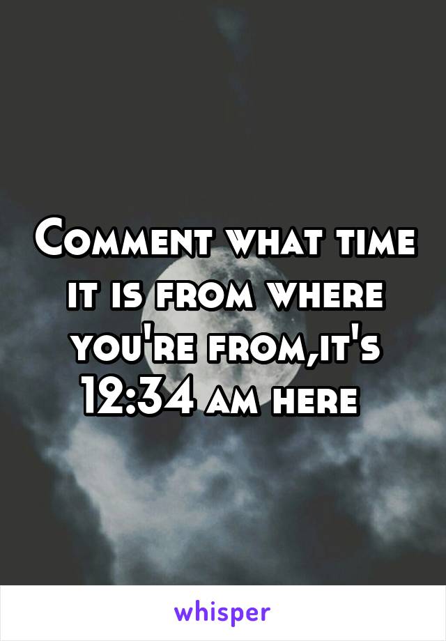 Comment what time it is from where you're from,it's 12:34 am here 