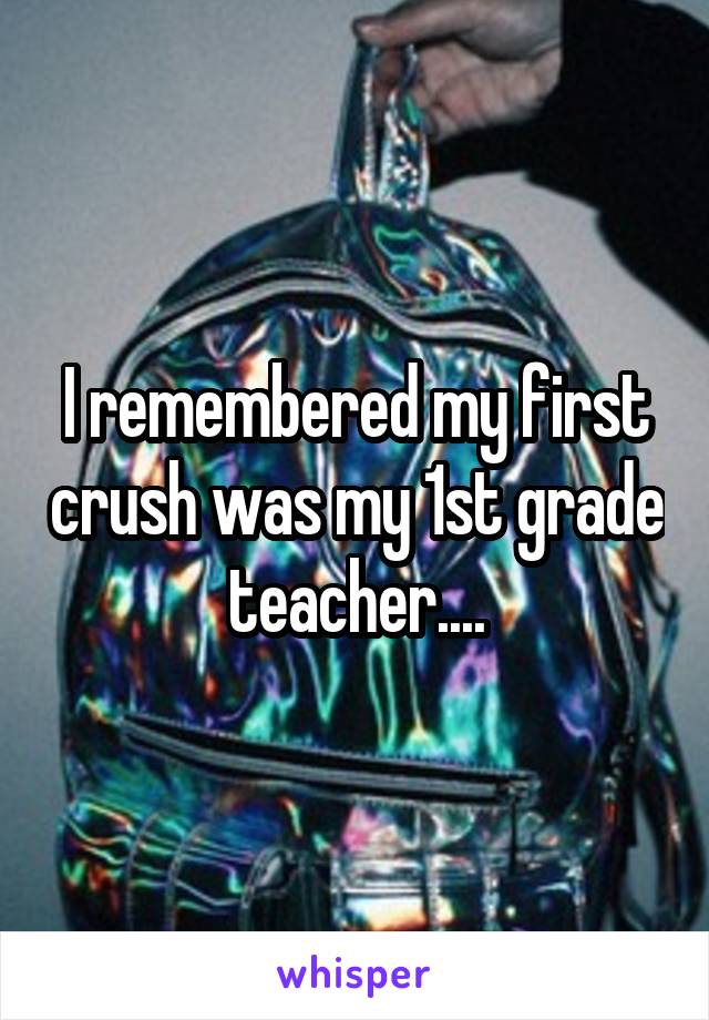 I remembered my first crush was my 1st grade teacher....