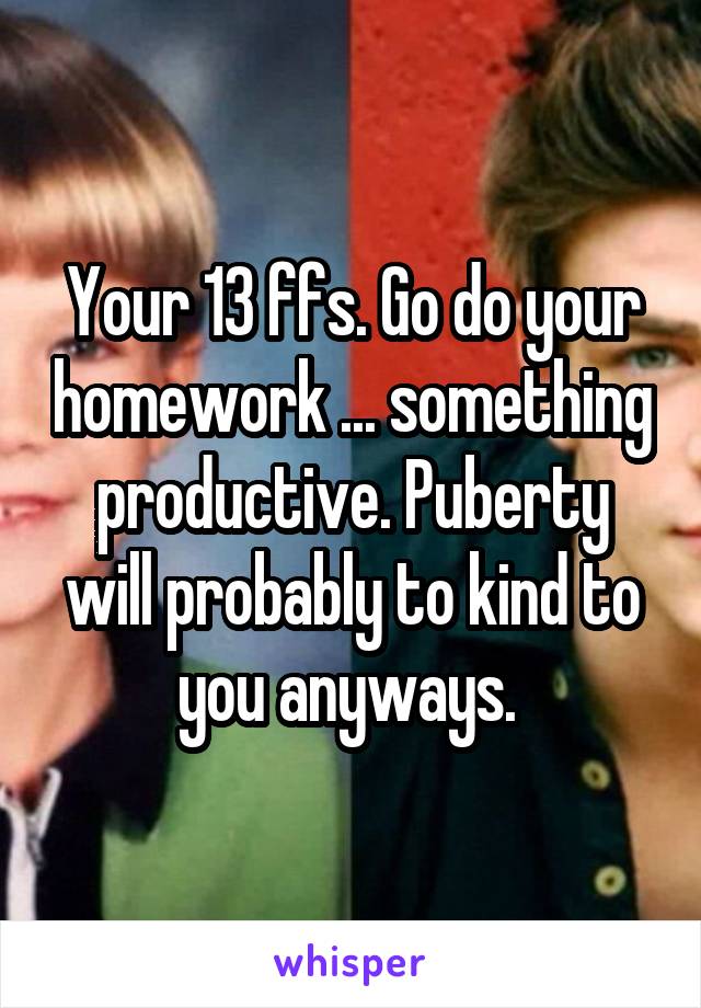 Your 13 ffs. Go do your homework ... something productive. Puberty will probably to kind to you anyways. 