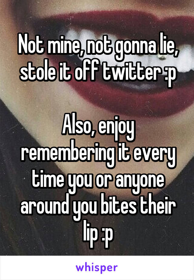 Not mine, not gonna lie, stole it off twitter :p

Also, enjoy remembering it every time you or anyone around you bites their lip :p