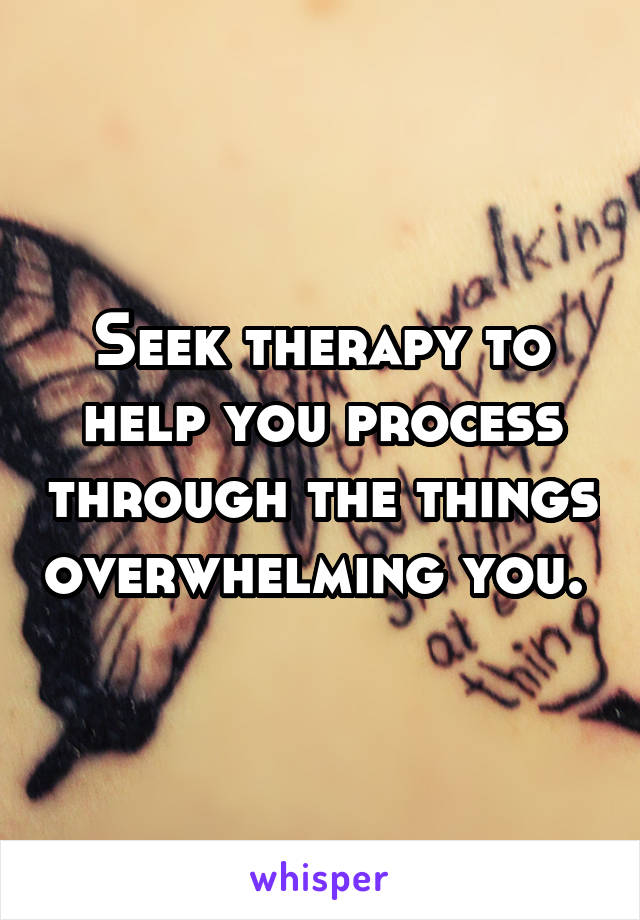 Seek therapy to help you process through the things overwhelming you. 