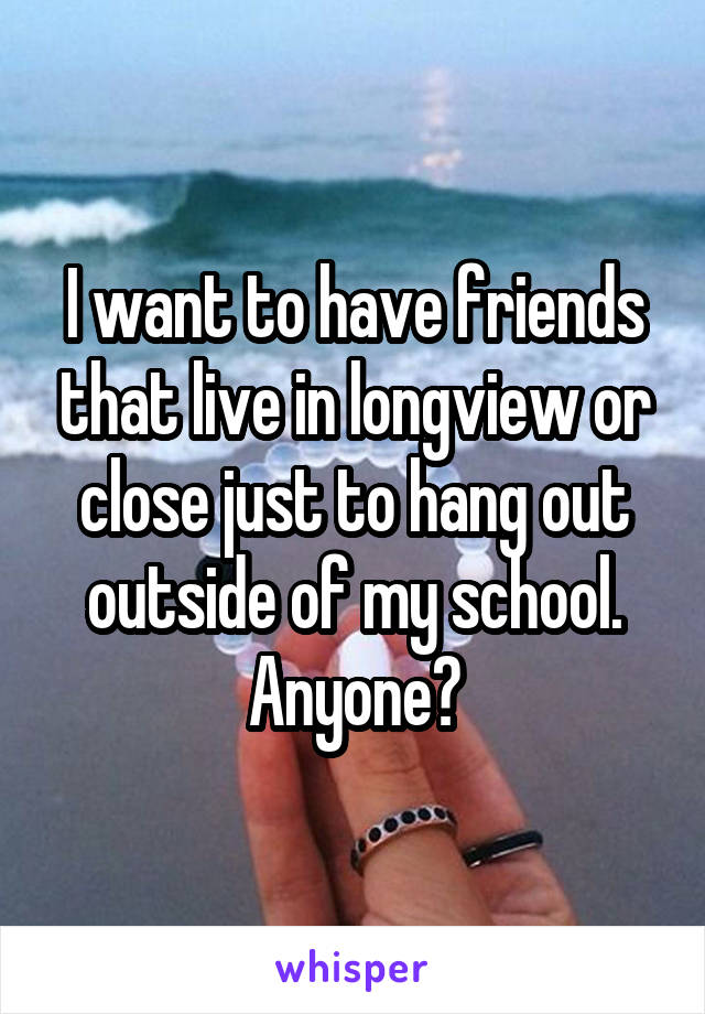 I want to have friends that live in longview or close just to hang out outside of my school. Anyone?