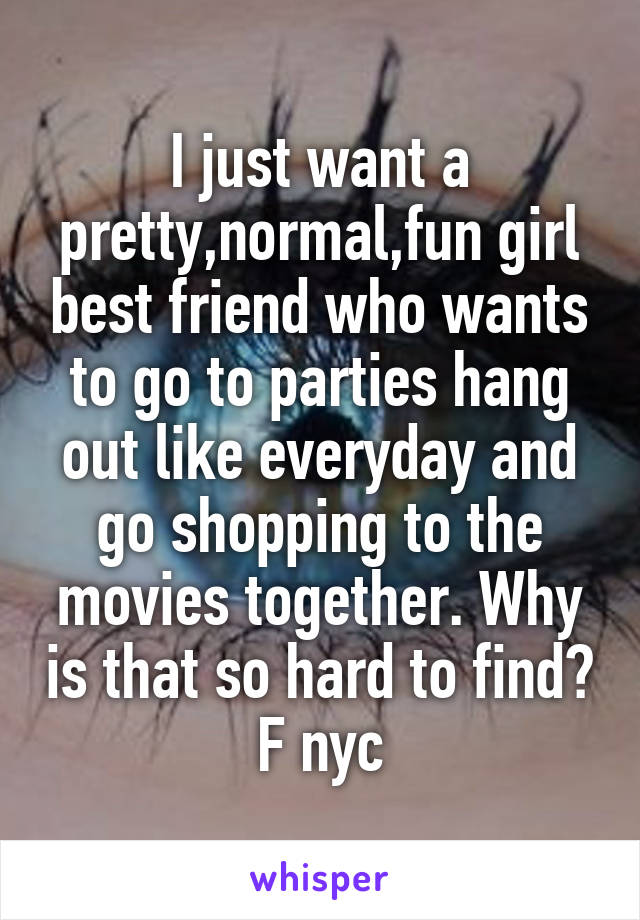 I just want a pretty,normal,fun girl best friend who wants to go to parties hang out like everyday and go shopping to the movies together. Why is that so hard to find? F nyc