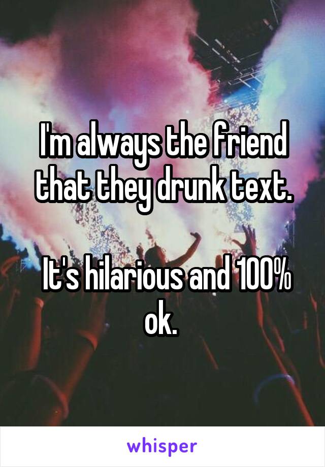 I'm always the friend that they drunk text.

 It's hilarious and 100% ok. 