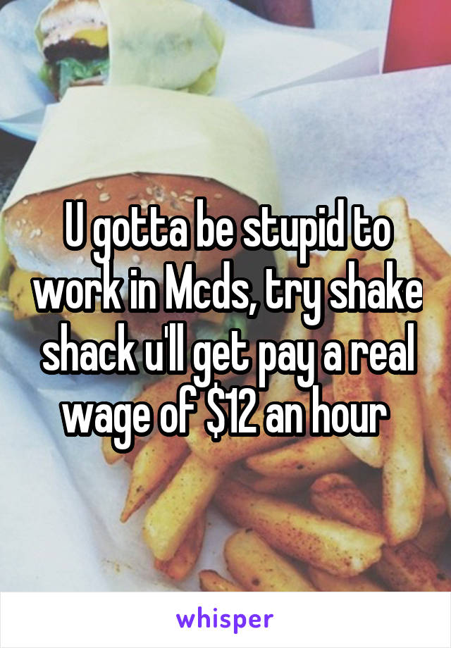 U gotta be stupid to work in Mcds, try shake shack u'll get pay a real wage of $12 an hour 