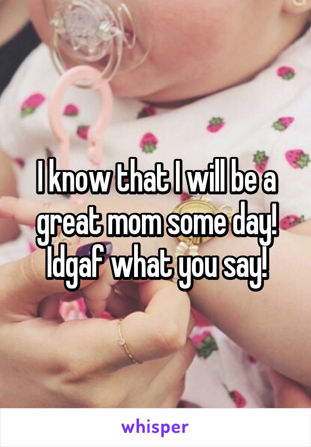 I know that I will be a great mom some day! Idgaf what you say!