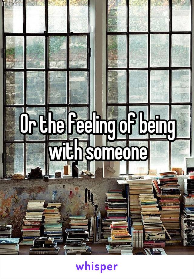 Or the feeling of being with someone