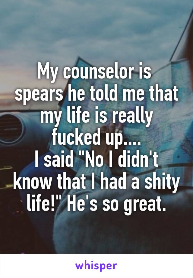 My counselor is  spears he told me that
 my life is really 
fucked up....
I said "No I didn't know that I had a shity life!" He's so great.