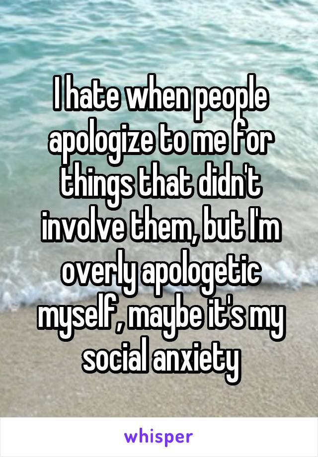I hate when people apologize to me for things that didn't involve them, but I'm overly apologetic myself, maybe it's my social anxiety