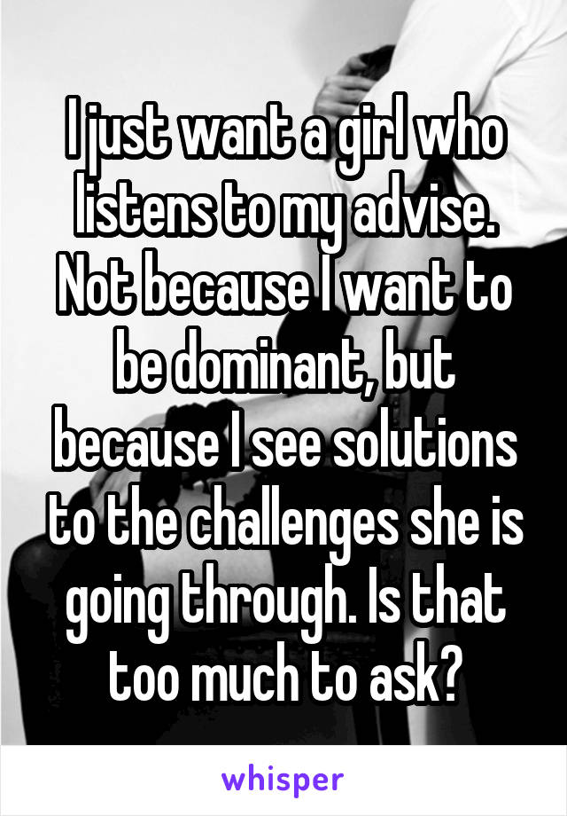 I just want a girl who listens to my advise. Not because I want to be dominant, but because I see solutions to the challenges she is going through. Is that too much to ask?