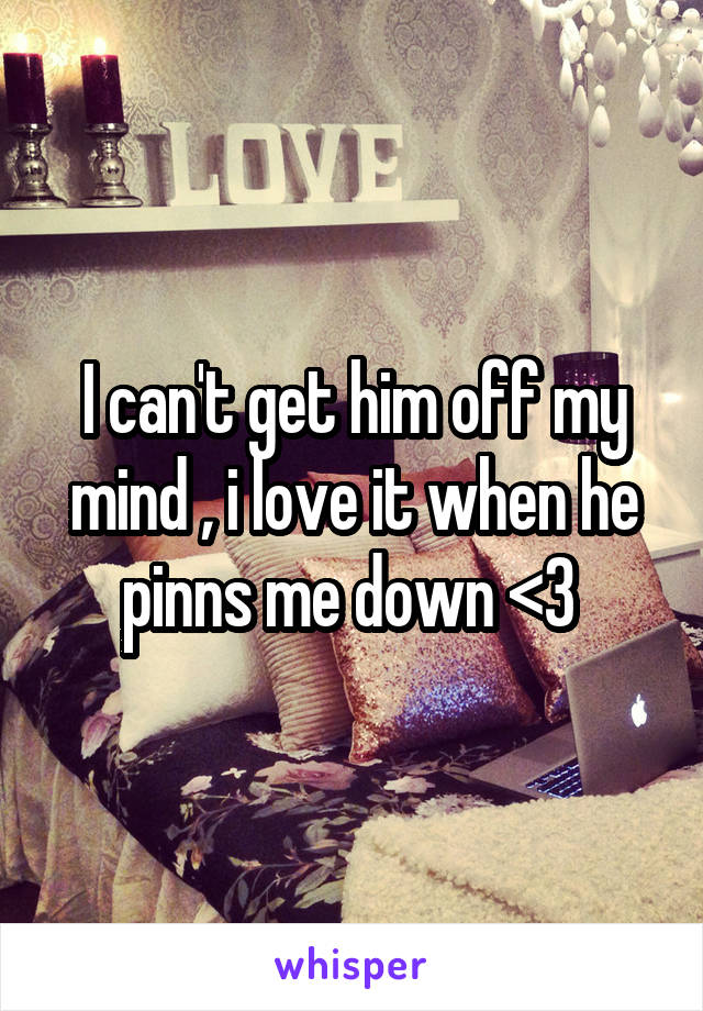 I can't get him off my mind , i love it when he pinns me down <3 