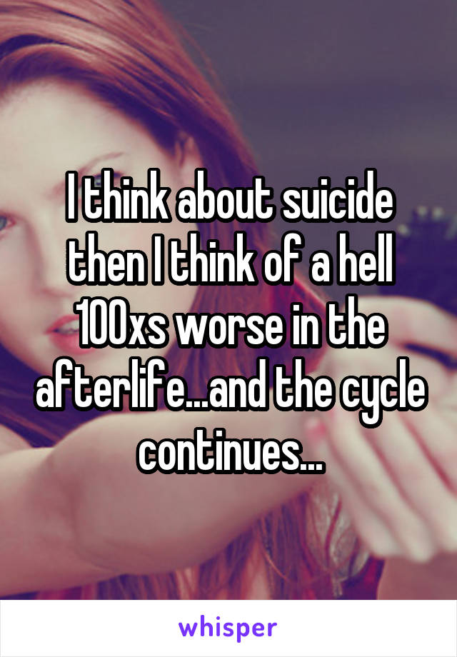 I think about suicide then I think of a hell 100xs worse in the afterlife...and the cycle continues...