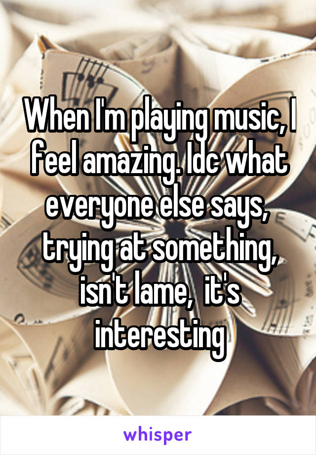 When I'm playing music, I feel amazing. Idc what everyone else says,  trying at something, isn't lame,  it's interesting