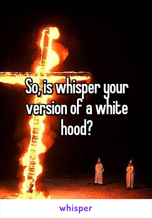 So, is whisper your version of a white hood?