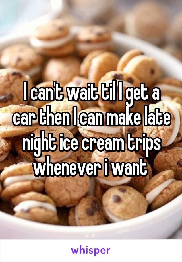 I can't wait til I get a car then I can make late night ice cream trips whenever i want 