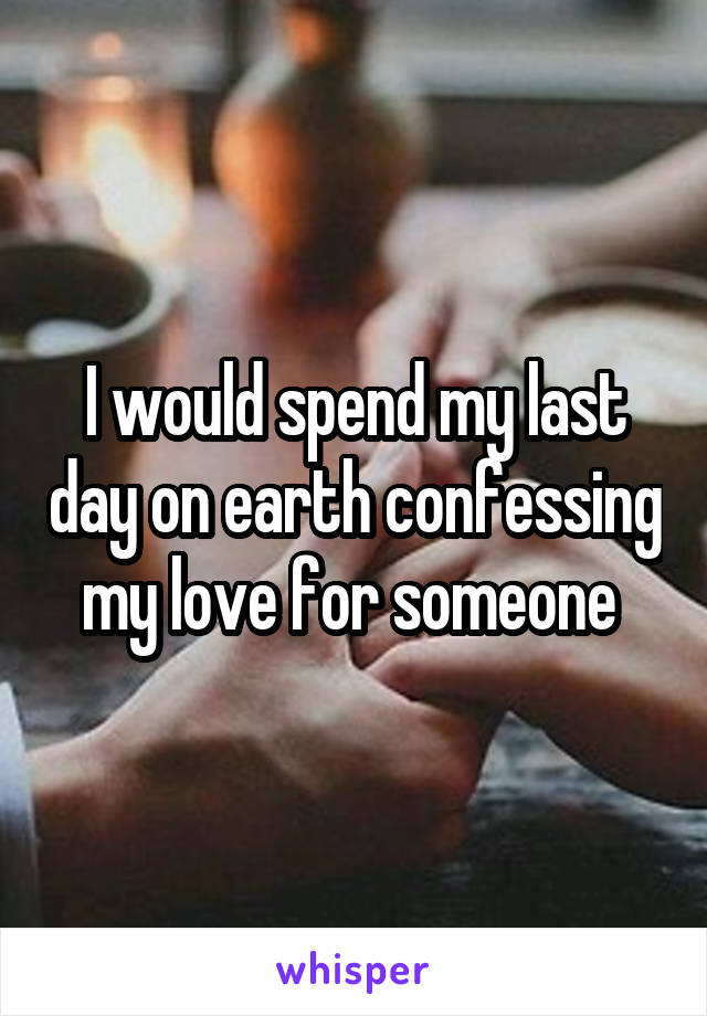 I would spend my last day on earth confessing my love for someone 