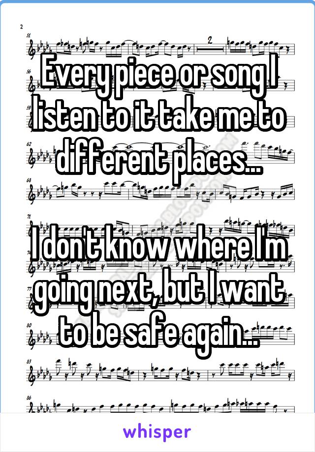 Every piece or song I listen to it take me to different places...

I don't know where I'm going next, but I want to be safe again...
