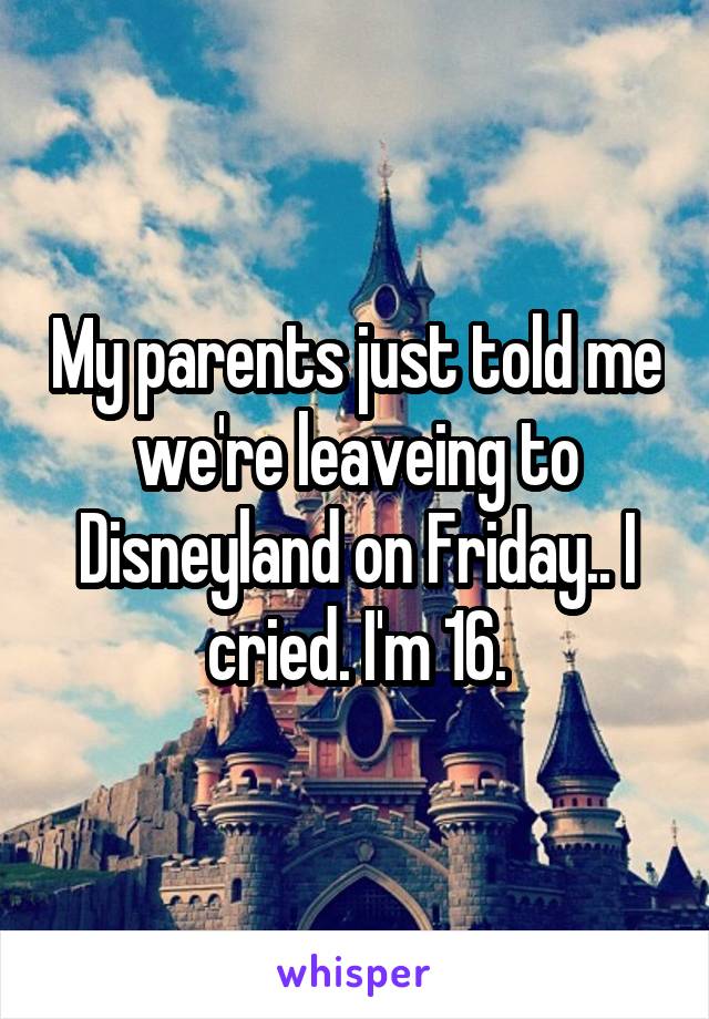 My parents just told me we're leaveing to Disneyland on Friday.. I cried. I'm 16.