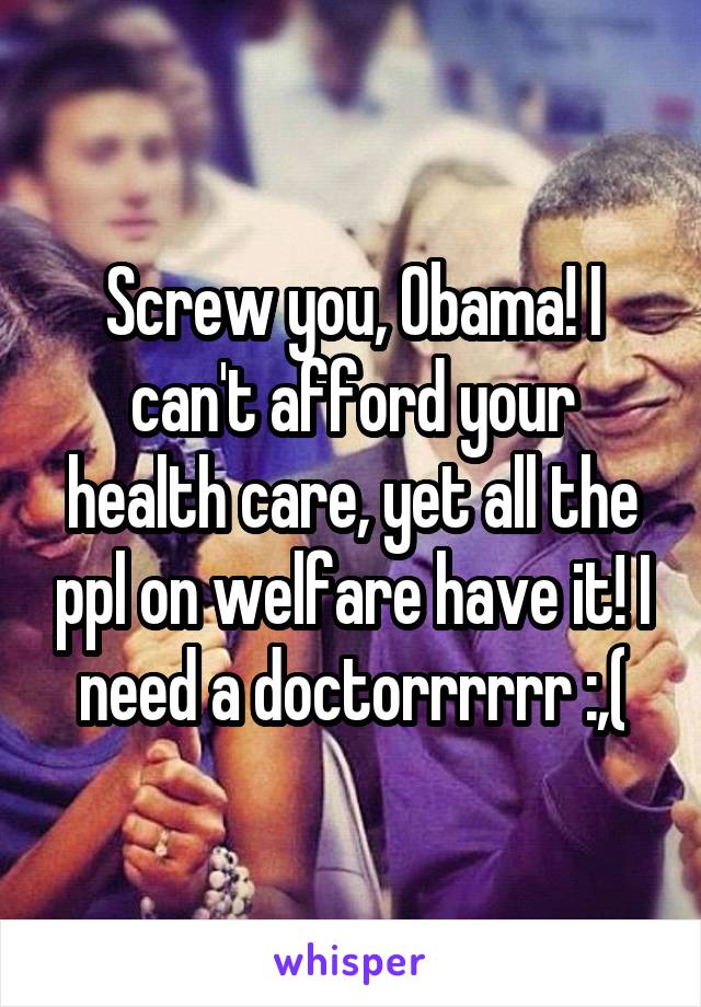 Screw you, Obama! I can't afford your health care, yet all the ppl on welfare have it! I need a doctorrrrrr :,(