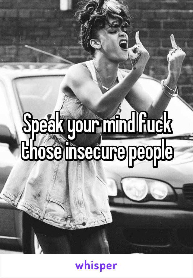 Speak your mind fuck those insecure people