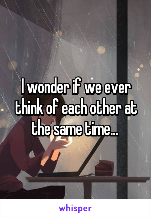 I wonder if we ever think of each other at the same time... 