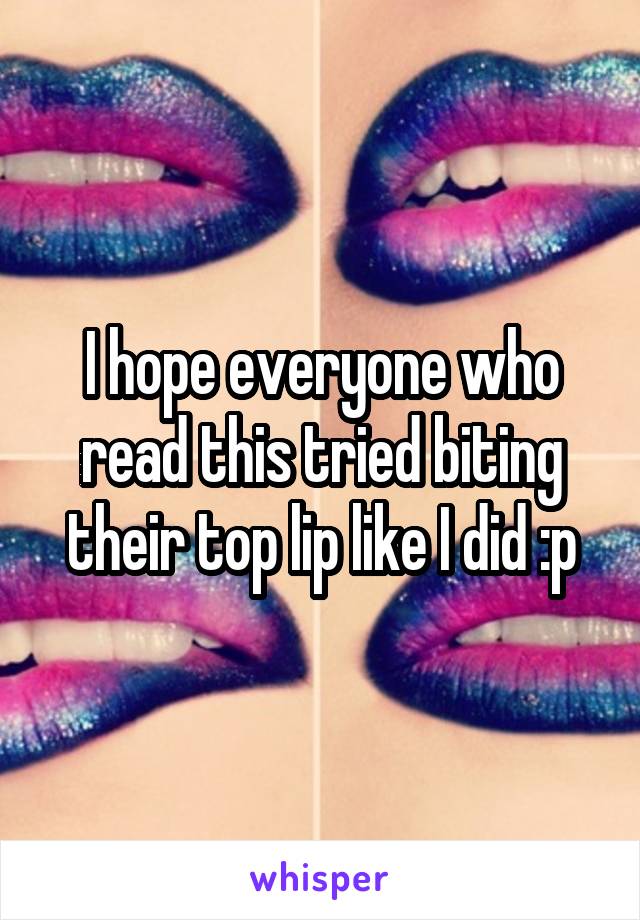 I hope everyone who read this tried biting their top lip like I did :p