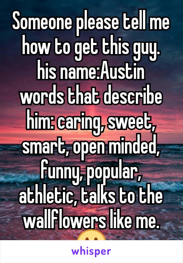 Someone please tell me how to get this guy.
his name:Austin
words that describe him: caring, sweet, smart, open minded, funny, popular, athletic, talks to the wallflowers like me.😕