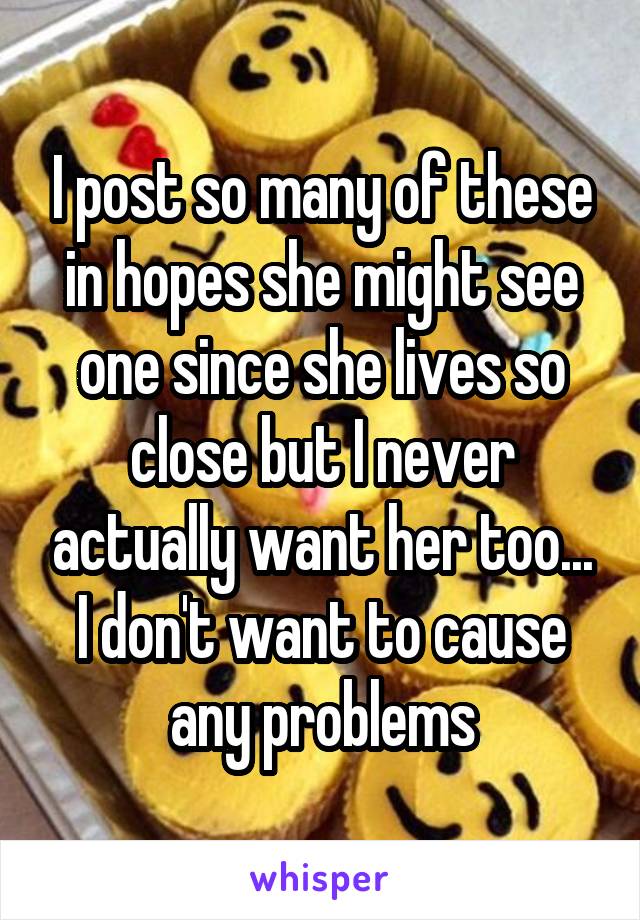 I post so many of these in hopes she might see one since she lives so close but I never actually want her too... I don't want to cause any problems