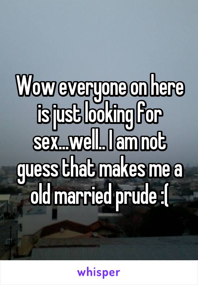 Wow everyone on here is just looking for sex...well.. I am not guess that makes me a old married prude :(
