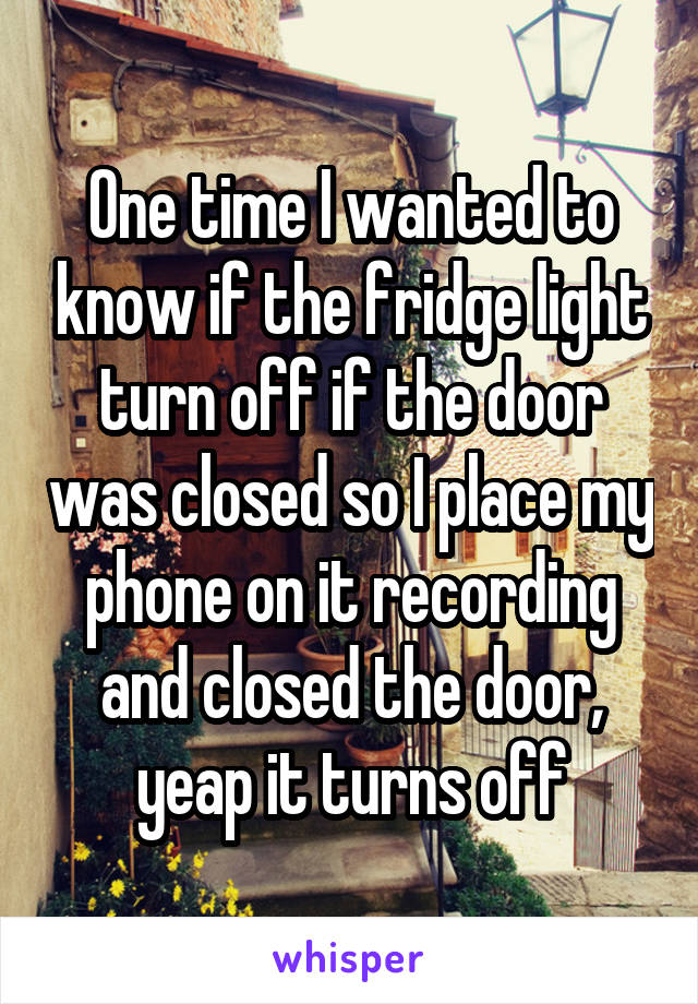 One time I wanted to know if the fridge light turn off if the door was closed so I place my phone on it recording and closed the door, yeap it turns off