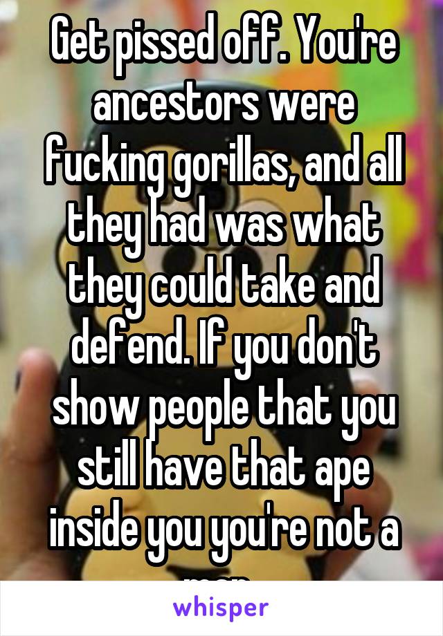 Get pissed off. You're ancestors were fucking gorillas, and all they had was what they could take and defend. If you don't show people that you still have that ape inside you you're not a man. 