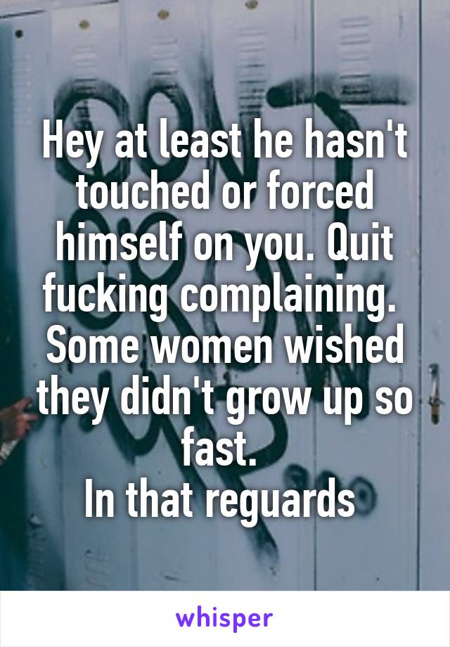 Hey at least he hasn't touched or forced himself on you. Quit fucking complaining. 
Some women wished they didn't grow up so fast. 
In that reguards 