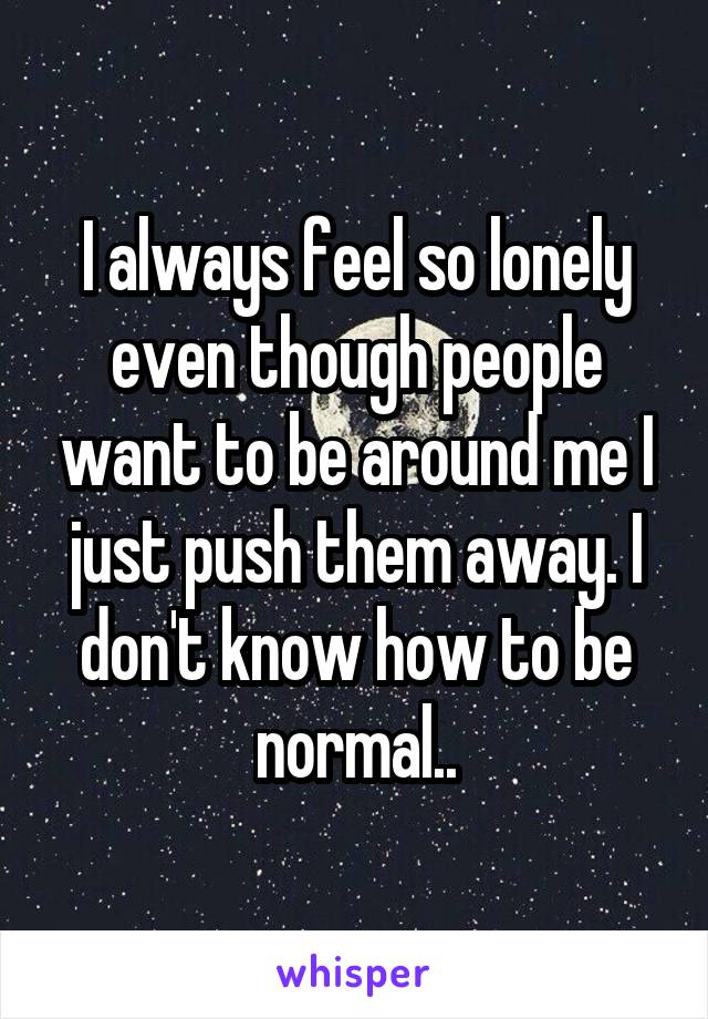 I always feel so lonely even though people want to be around me I just push them away. I don't know how to be normal..