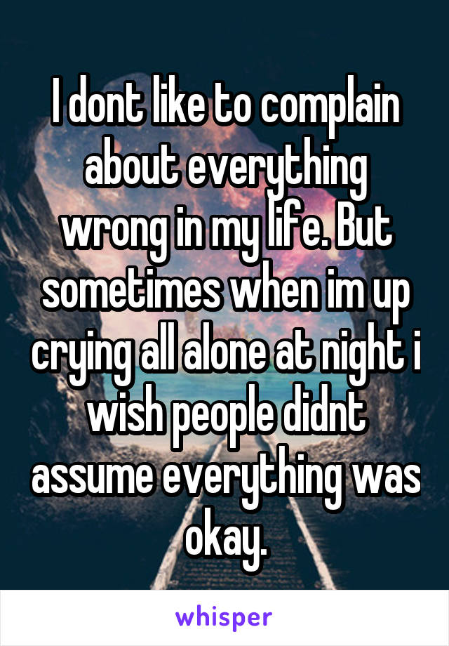 I dont like to complain about everything wrong in my life. But sometimes when im up crying all alone at night i wish people didnt assume everything was okay.
