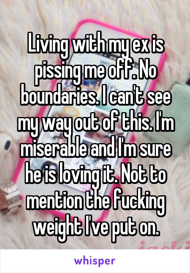 Living with my ex is pissing me off. No boundaries. I can't see my way out of this. I'm miserable and I'm sure he is loving it. Not to mention the fucking weight I've put on.