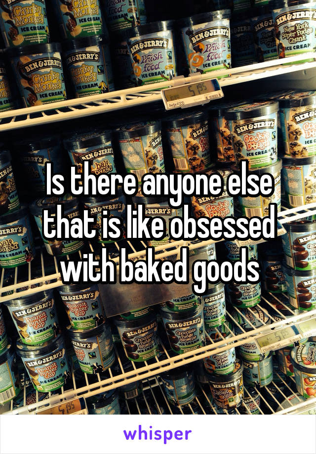 Is there anyone else that is like obsessed with baked goods