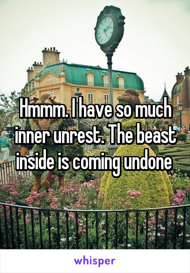 Hmmm. I have so much inner unrest. The beast inside is coming undone 