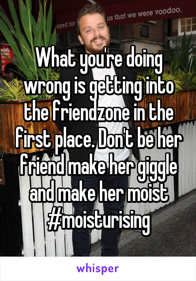 What you're doing wrong is getting into the friendzone in the first place. Don't be her friend make her giggle and make her moist
#moisturising