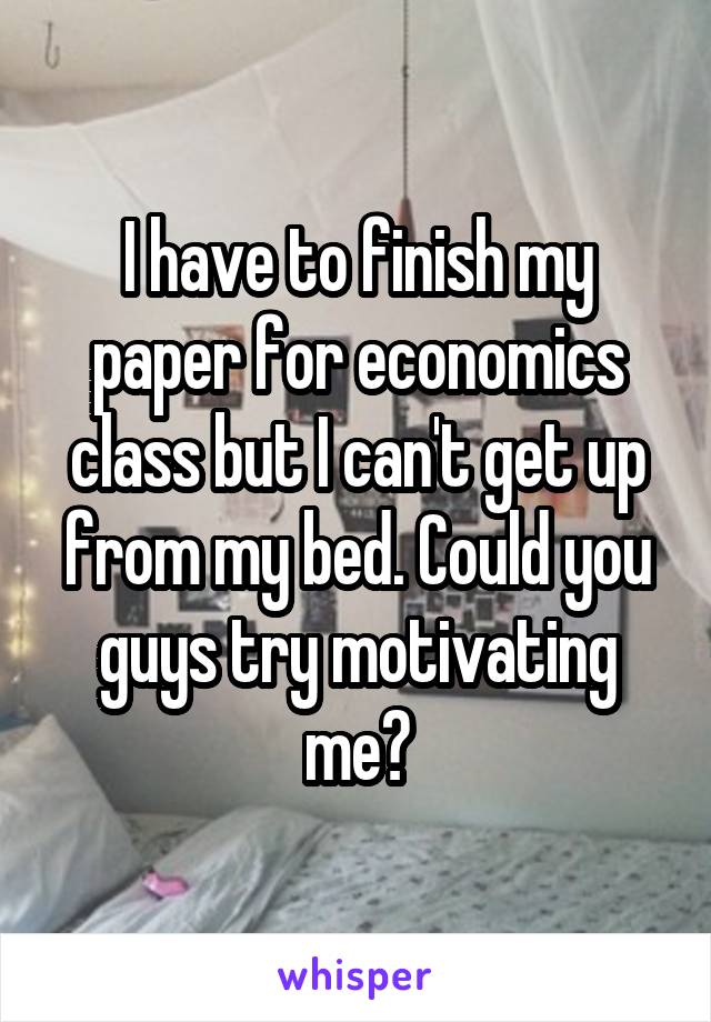 I have to finish my paper for economics class but I can't get up from my bed. Could you guys try motivating me?