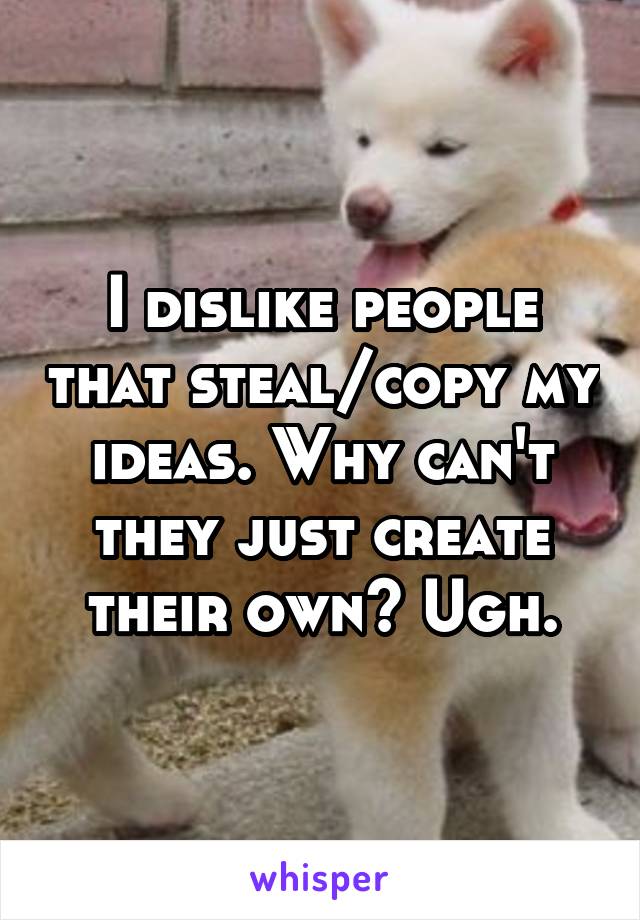 I dislike people that steal/copy my ideas. Why can't they just create their own? Ugh.