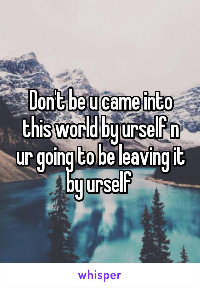 Don't be u came into this world by urself n ur going to be leaving it by urself 