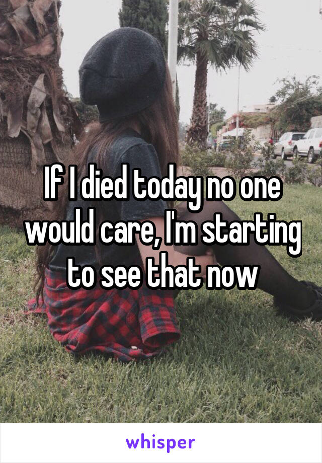 If I died today no one would care, I'm starting to see that now
