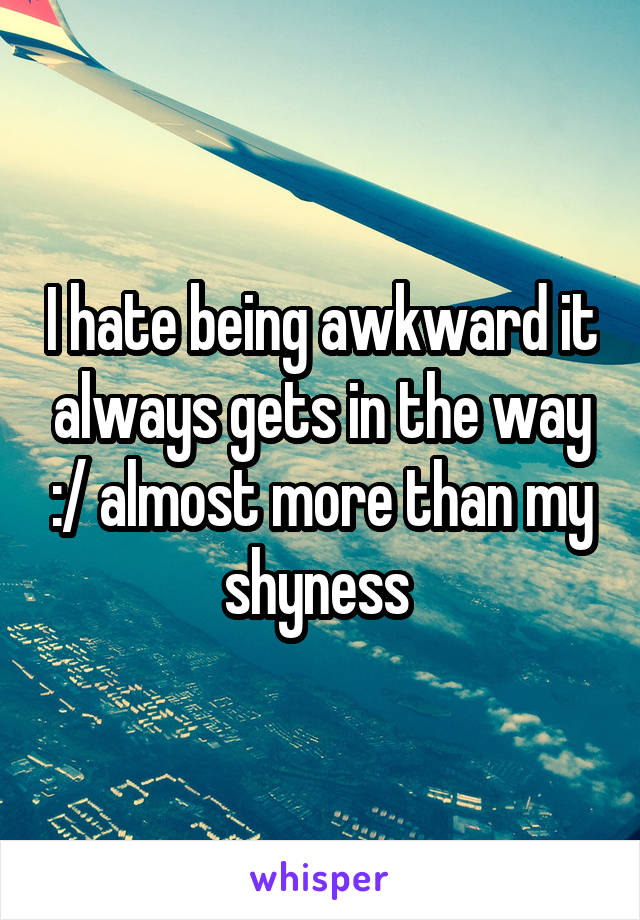 I hate being awkward it always gets in the way :/ almost more than my shyness 