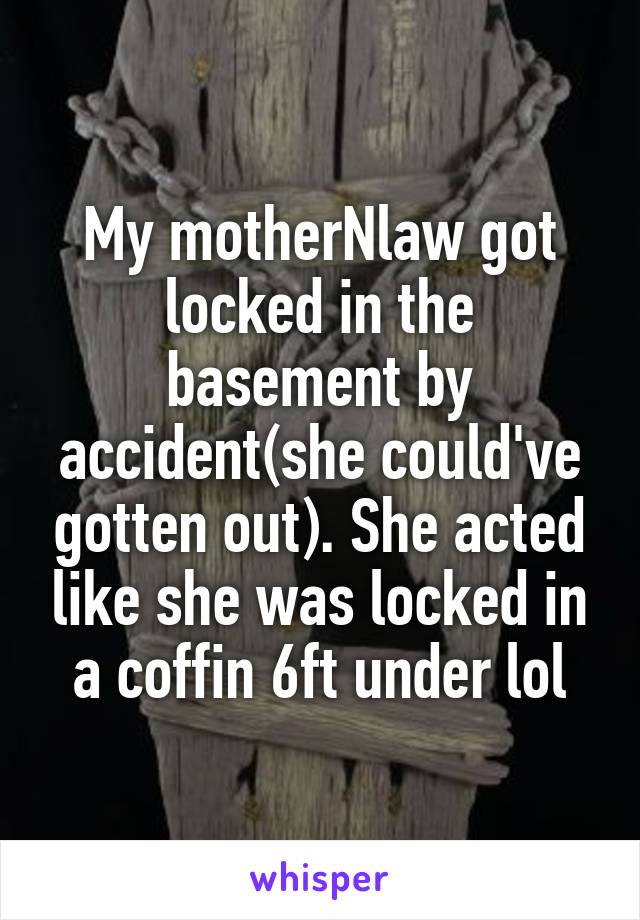My motherNlaw got locked in the basement by accident(she could've gotten out). She acted like she was locked in a coffin 6ft under lol