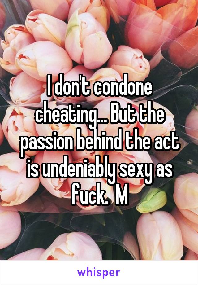 I don't condone cheating... But the passion behind the act is undeniably sexy as fuck.  M